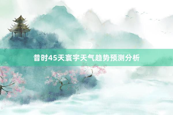 昔时45天寰宇天气趋势预测分析