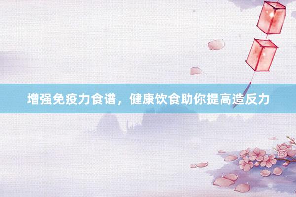 增强免疫力食谱，健康饮食助你提高造反力