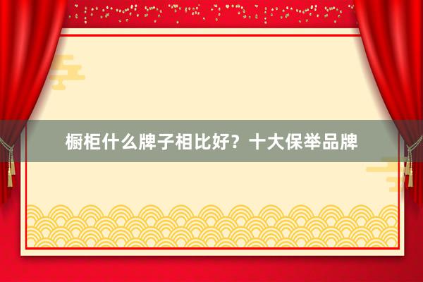 橱柜什么牌子相比好？十大保举品牌