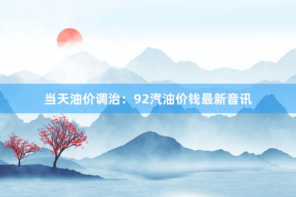 当天油价调治：92汽油价钱最新音讯