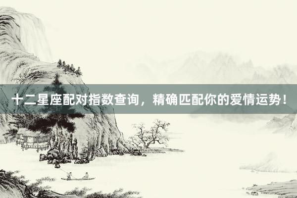 十二星座配对指数查询，精确匹配你的爱情运势！