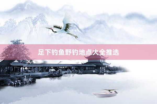 足下钓鱼野钓地点大全推选